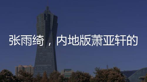 张雨绮，内地版萧亚轩的崛起与魅力