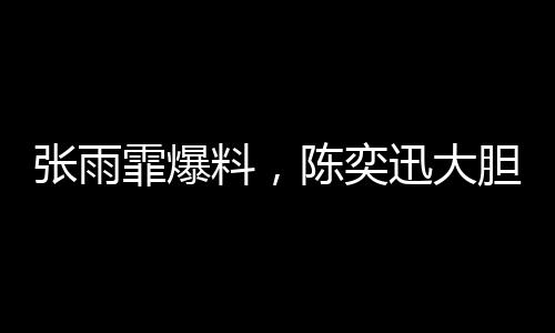 张雨霏爆料，陈奕迅大胆邀约，合作幕后大揭秘