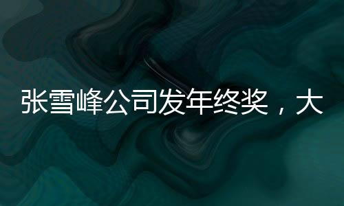 张雪峰公司发年终奖，大规模奖励提升员工士气