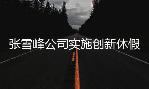 张雪峰公司实施创新休假制度，每月一次三天小长假