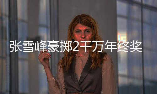张雪峰豪掷2千万年终奖，激励团队共创辉煌
