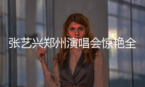 张艺兴郑州演唱会惊艳全场，激情演绎咆哮震撼人心