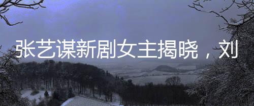 张艺谋新剧女主揭晓，刘浩存领衔闪耀大银幕