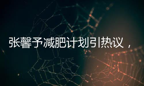 张馨予减肥计划引热议，大众瞩目焦点所聚