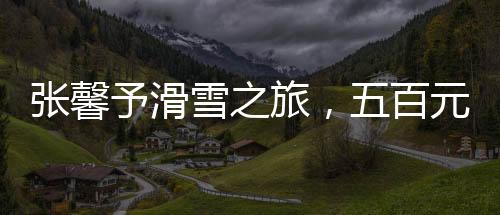 张馨予滑雪之旅，五百元照片背后的故事