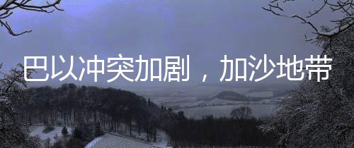 巴以冲突加剧，加沙地带死亡人数达47417人