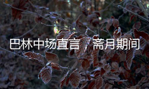 巴林中场直言，斋月期间踢球艰难，挑战与应对并存