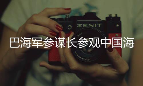 巴海军参谋长参观中国海军舰艇，深化军事合作与友谊的见证