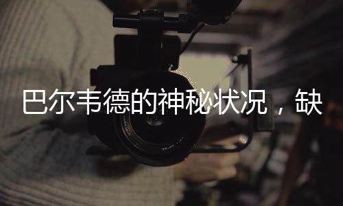 巴尔韦德的神秘状况，缺席之战的背后故事