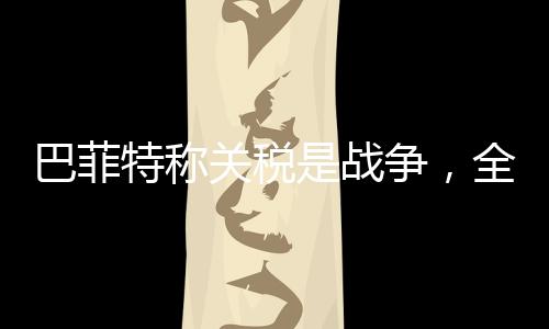 巴菲特称关税是战争，全球贸易背景下的独到见解
