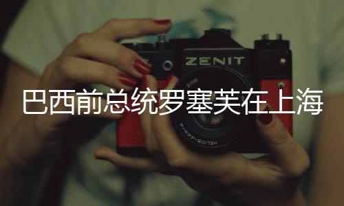巴西前总统罗塞芙在上海接受住院治疗，全球关注下的健康挑战
