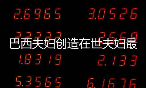 巴西夫妇创造在世夫妇最长婚姻纪录，爱情与承诺的力量