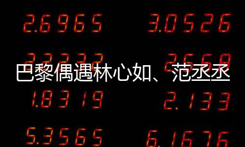 巴黎偶遇林心如、范丞丞、章若楠聚餐，明星聚会揭秘！一探究竟！
