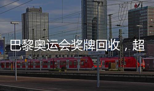 巴黎奥运会奖牌回收，超过百枚奖牌的背后故事