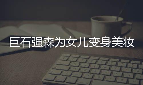 巨石强森为女儿变身美妆模特，父女情深演绎时尚潮流新篇章