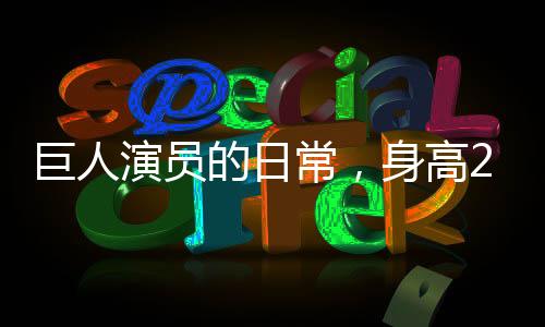 巨人演员的日常，身高2米33，睡3米床，穿59码鞋