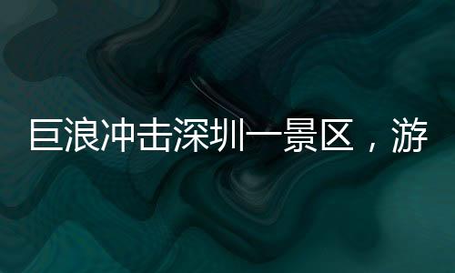 巨浪冲击深圳一景区，游客惊险瞬间遭遇