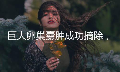 巨大卵巢囊肿成功摘除，重达5.8斤，女性健康再获新生