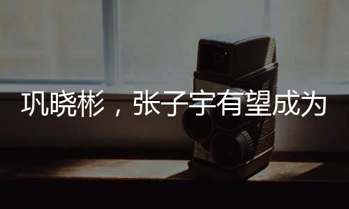 巩晓彬，张子宇有望成为世界第一中锋