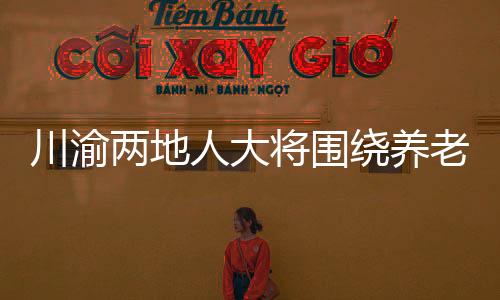 川渝两地人大将围绕养老服务等开展协同立法