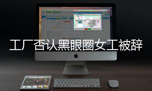 工厂否认黑眼圈女工被辞退，事实真相如何揭晓？工厂企业社会责任如何彰显？新闻报道全文