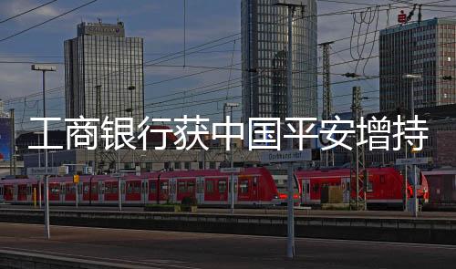 工商银行获中国平安增持逾九千万股股份