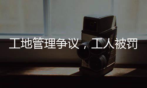 工地管理争议，工人被罚吊工地门口事件引发社会关注