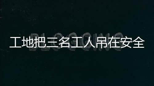 工地把三名工人吊在安全带使用体验区，关注施工安全措施