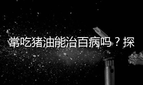 常吃猪油能治百病吗？探究传统饮食观念的真相