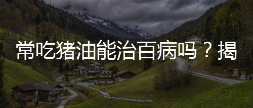 常吃猪油能治百病吗？揭示真相与科学饮食之道