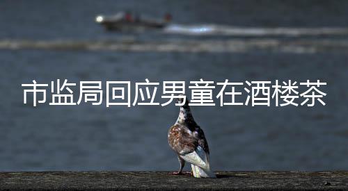 市监局回应男童在酒楼茶杯中小便事件，调查结果与社会责任并存