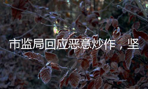 市监局回应恶意炒作，坚决打击不法行为，维护市场公平正义