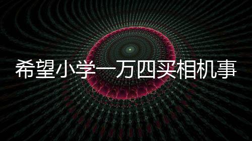 希望小学一万四买相机事件引多方热议，官方回应估价争议背后故事浮出水面