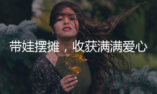 带娃摆摊，收获满满爱心——30万捐款背后的故事