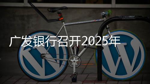 广发银行召开2025年工作会议
