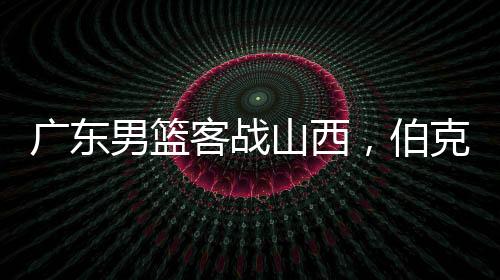 广东男篮客战山西，伯克能否延续神奇