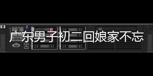 广东男子初二回娘家不忘带上狗狗，传统与现代情感的交织展现人间温情