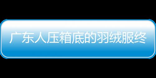 广东人压箱底的羽绒服终于可以亮相了
