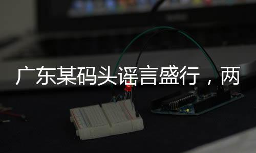广东某码头谣言盛行，两船相撞事件真相揭秘