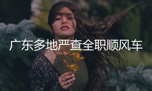 广东多地严查全职顺风车，守护道路安全新篇章