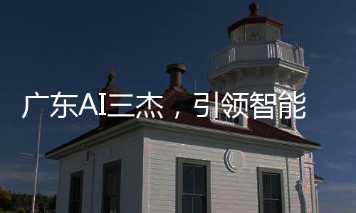 广东AI三杰，引领智能科技的佼佼者