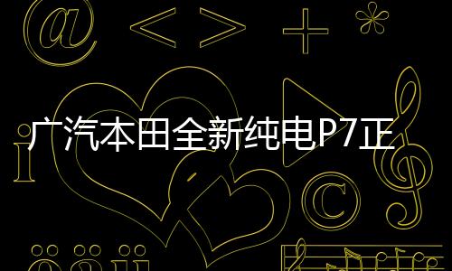 广汽本田全新纯电P7正式下线，开启绿色出行新篇章