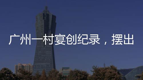 广州一村宴创纪录，摆出逾2600桌盛宴，盛况空前