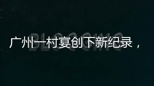 广州一村宴创下新纪录，摆满逾2600桌，喜庆盛况空前