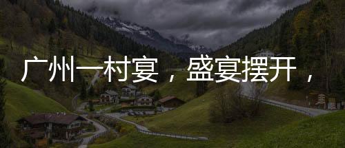 广州一村宴，盛宴摆开，逾千桌共庆佳节