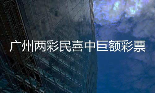 广州两彩民喜中巨额彩票奖金，总额超过1.5亿元