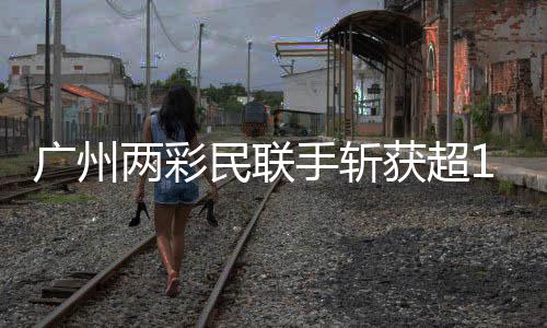 广州两彩民联手斩获超1.5亿元大奖，创造彩票新纪录！