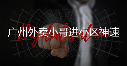 广州外卖小哥进小区神速，只需三秒！一探背后的故事
