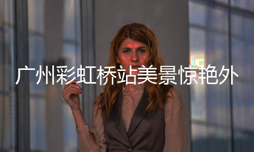 广州彩虹桥站美景惊艳外交部，时代新颜照亮心巴之美