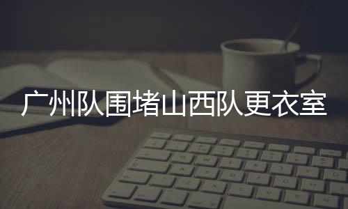 广州队围堵山西队更衣室，一场激烈冲突的始末